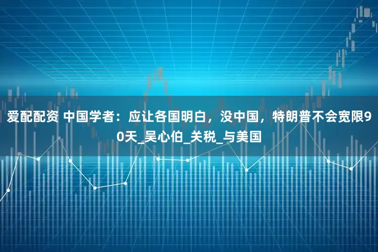 爱配配资 中国学者：应让各国明白，没中国，特朗普不会宽限90天_吴心伯_关税_与美国