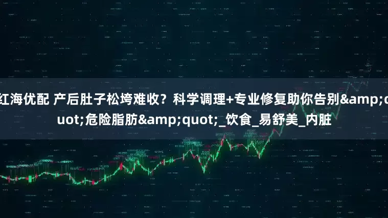 红海优配 产后肚子松垮难收？科学调理+专业修复助你告别&quot;危险脂肪&quot;_饮食_易舒美_内脏