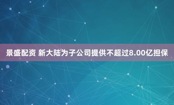 景盛配资 新大陆为子公司提供不超过8.00亿担保