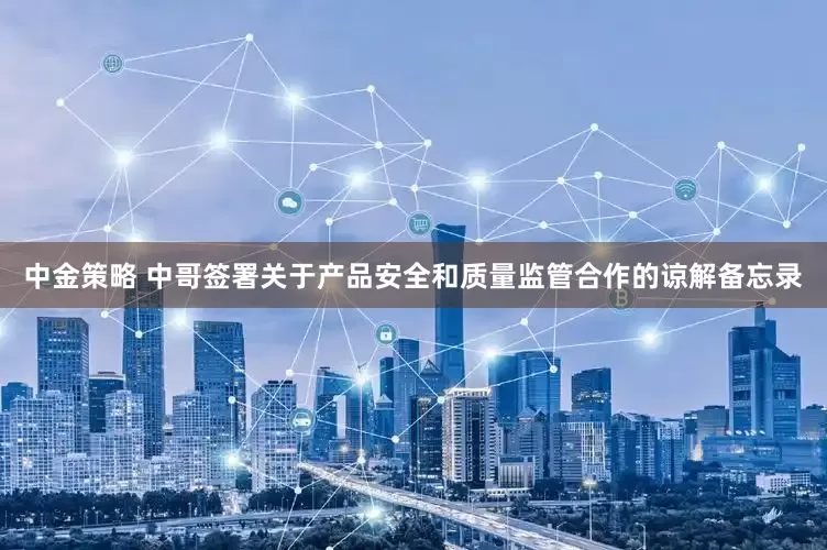 中金策略 中哥签署关于产品安全和质量监管合作的谅解备忘录