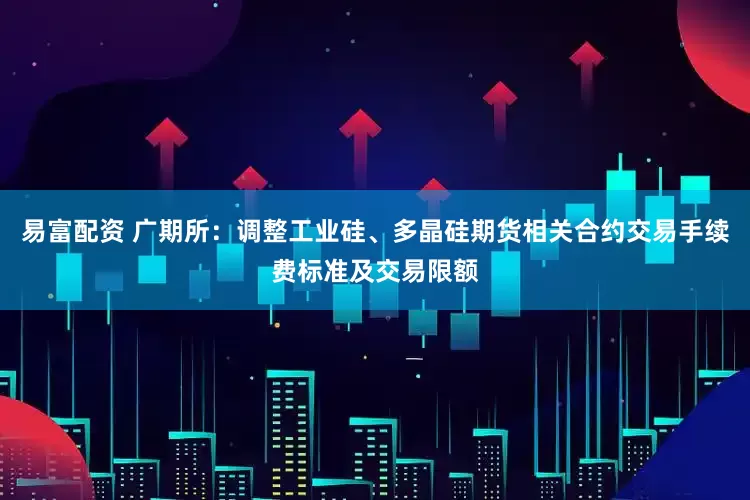 易富配资 广期所：调整工业硅、多晶硅期货相关合约交易手续费标准及交易限额