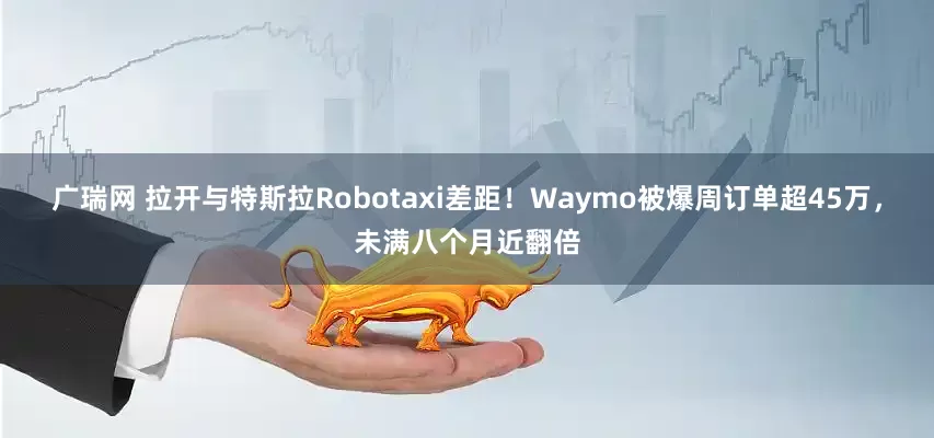 广瑞网 拉开与特斯拉Robotaxi差距！Waymo被爆周订单超45万，未满八个月近翻倍