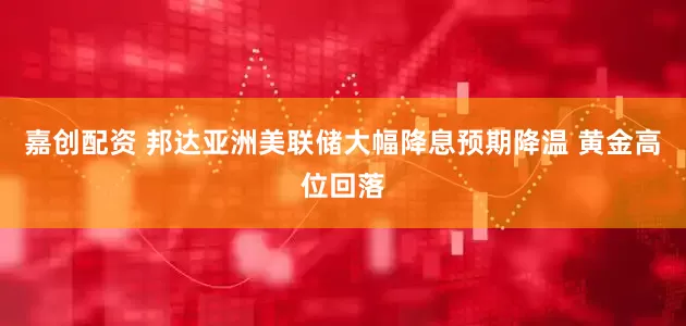 嘉创配资 邦达亚洲美联储大幅降息预期降温 黄金高位回落