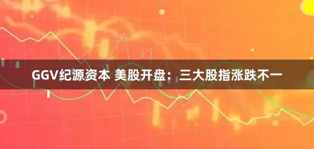 GGV纪源资本 美股开盘：三大股指涨跌不一