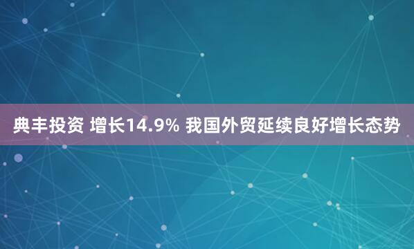 典丰投资 增长14.9% 我国外贸延续良好增长态势