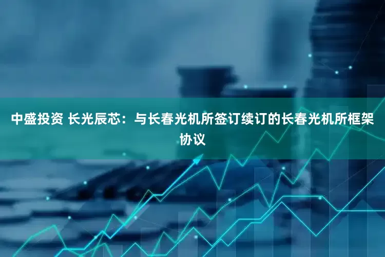 中盛投资 长光辰芯：与长春光机所签订续订的长春光机所框架协议