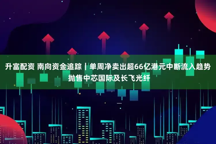 升富配资 南向资金追踪｜单周净卖出超66亿港元中断流入趋势 抛售中芯国际及长飞光纤